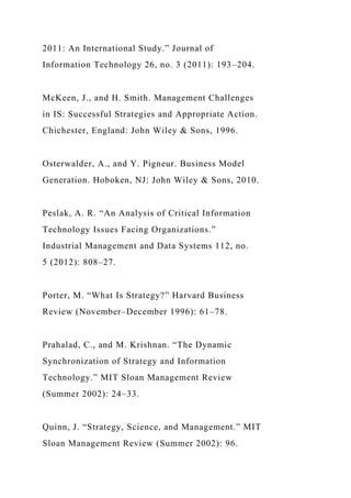 2011: An International Study.” Journal of
Information Technology 26, no. 3 (2011): 193–204.
McKeen, J., and H. Smith. Management Challenges
in IS: Successful Strategies and Appropriate Action.
Chichester, England: John Wiley & Sons, 1996.
Osterwalder, A., and Y. Pigneur. Business Model
Generation. Hoboken, NJ: John Wiley & Sons, 2010.
Peslak, A. R. “An Analysis of Critical Information
Technology Issues Facing Organizations.”
Industrial Management and Data Systems 112, no.
5 (2012): 808–27.
Porter, M. “What Is Strategy?” Harvard Business
Review (November–December 1996): 61–78.
Prahalad, C., and M. Krishnan. “The Dynamic
Synchronization of Strategy and Information
Technology.” MIT Sloan Management Review
(Summer 2002): 24–33.
Quinn, J. “Strategy, Science, and Management.” MIT
Sloan Management Review (Summer 2002): 96.
 