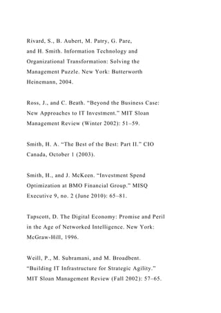 Rivard, S., B. Aubert, M. Patry, G. Pare,
and H. Smith. Information Technology and
Organizational Transformation: Solving the
Management Puzzle. New York: Butterworth
Heinemann, 2004.
Ross, J., and C. Beath. “Beyond the Business Case:
New Approaches to IT Investment.” MIT Sloan
Management Review (Winter 2002): 51–59.
Smith, H. A. “The Best of the Best: Part II.” CIO
Canada, October 1 (2003).
Smith, H., and J. McKeen. “Investment Spend
Optimization at BMO Financial Group.” MISQ
Executive 9, no. 2 (June 2010): 65–81.
Tapscott, D. The Digital Economy: Promise and Peril
in the Age of Networked Intelligence. New York:
McGraw-Hill, 1996.
Weill, P., M. Subramani, and M. Broadbent.
“Building IT Infrastructure for Strategic Agility.”
MIT Sloan Management Review (Fall 2002): 57–65.
 