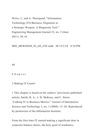Weiss, J., and A. Thorogood. “Information
Technology (IT)/Business Alignment as
a Strategic Weapon: A Diagnostic Tool.”
Engineering Management Journal 23, no. 2 (June
2011): 30–41.
M02_MCKE0260_03_GE_C02.indd 48 12/3/14 8:34 PM
49
C h a p t e r
3 Making IT Count1
1 This chapter is based on the authors’ previously published
article, Smith, H. A., J. D. McKeen, and C. Street.
“Linking IT to Business Metrics.” Journal of Information
Science and Technology 1, no. 1 (2004): 13–26. Reproduced
by permission of the Information Institute.
From the first time IT started making a significant dent in
corporate balance sheets, the holy grail of academics,
 
