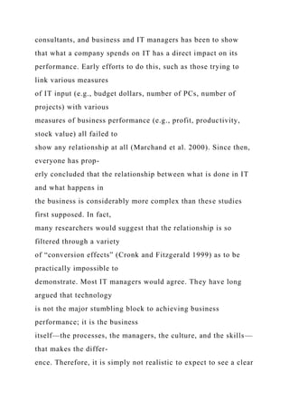 consultants, and business and IT managers has been to show
that what a company spends on IT has a direct impact on its
performance. Early efforts to do this, such as those trying to
link various measures
of IT input (e.g., budget dollars, number of PCs, number of
projects) with various
measures of business performance (e.g., profit, productivity,
stock value) all failed to
show any relationship at all (Marchand et al. 2000). Since then,
everyone has prop-
erly concluded that the relationship between what is done in IT
and what happens in
the business is considerably more complex than these studies
first supposed. In fact,
many researchers would suggest that the relationship is so
filtered through a variety
of “conversion effects” (Cronk and Fitzgerald 1999) as to be
practically impossible to
demonstrate. Most IT managers would agree. They have long
argued that technology
is not the major stumbling block to achieving business
performance; it is the business
itself—the processes, the managers, the culture, and the skills—
that makes the differ-
ence. Therefore, it is simply not realistic to expect to see a clear
 