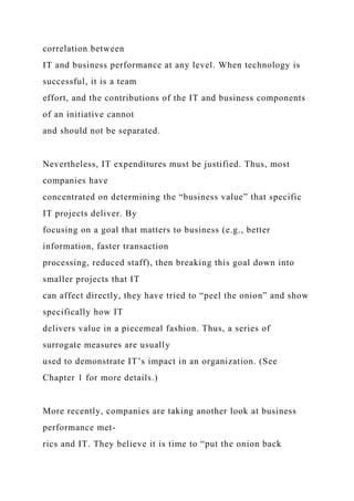 correlation between
IT and business performance at any level. When technology is
successful, it is a team
effort, and the contributions of the IT and business components
of an initiative cannot
and should not be separated.
Nevertheless, IT expenditures must be justified. Thus, most
companies have
concentrated on determining the “business value” that specific
IT projects deliver. By
focusing on a goal that matters to business (e.g., better
information, faster transaction
processing, reduced staff), then breaking this goal down into
smaller projects that IT
can affect directly, they have tried to “peel the onion” and show
specifically how IT
delivers value in a piecemeal fashion. Thus, a series of
surrogate measures are usually
used to demonstrate IT’s impact in an organization. (See
Chapter 1 for more details.)
More recently, companies are taking another look at business
performance met-
rics and IT. They believe it is time to “put the onion back
 