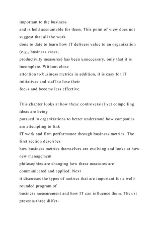 important to the business
and is held accountable for them. This point of view does not
suggest that all the work
done to date to learn how IT delivers value to an organization
(e.g., business cases,
productivity measures) has been unnecessary, only that it is
incomplete. Without close
attention to business metrics in addition, it is easy for IT
initiatives and staff to lose their
focus and become less effective.
This chapter looks at how these controversial yet compelling
ideas are being
pursued in organizations to better understand how companies
are attempting to link
IT work and firm performance through business metrics. The
first section describes
how business metrics themselves are evolving and looks at how
new management
philosophies are changing how these measures are
communicated and applied. Next
it discusses the types of metrics that are important for a well-
rounded program of
business measurement and how IT can influence them. Then it
presents three differ-
 