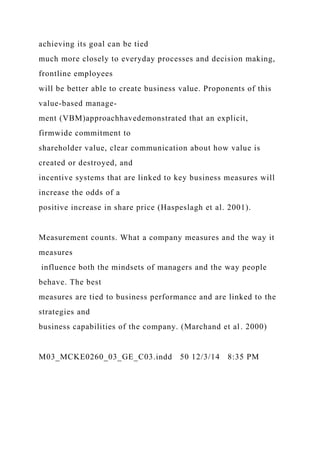 achieving its goal can be tied
much more closely to everyday processes and decision making,
frontline employees
will be better able to create business value. Proponents of this
value-based manage-
ment (VBM)approachhavedemonstrated that an explicit,
firmwide commitment to
shareholder value, clear communication about how value is
created or destroyed, and
incentive systems that are linked to key business measures will
increase the odds of a
positive increase in share price (Haspeslagh et al. 2001).
Measurement counts. What a company measures and the way it
measures
influence both the mindsets of managers and the way people
behave. The best
measures are tied to business performance and are linked to the
strategies and
business capabilities of the company. (Marchand et al. 2000)
M03_MCKE0260_03_GE_C03.indd 50 12/3/14 8:35 PM
 