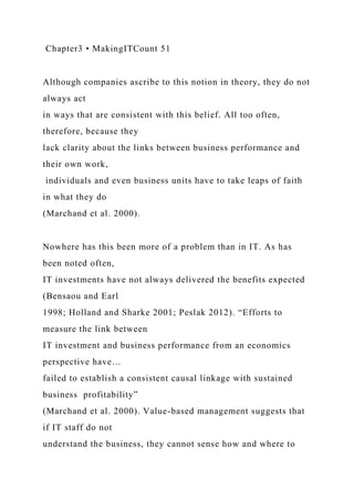 Chapter3 • MakingITCount 51
Although companies ascribe to this notion in theory, they do not
always act
in ways that are consistent with this belief. All too often,
therefore, because they
lack clarity about the links between business performance and
their own work,
individuals and even business units have to take leaps of faith
in what they do
(Marchand et al. 2000).
Nowhere has this been more of a problem than in IT. As has
been noted often,
IT investments have not always delivered the benefits expected
(Bensaou and Earl
1998; Holland and Sharke 2001; Peslak 2012). “Efforts to
measure the link between
IT investment and business performance from an economics
perspective have…
failed to establish a consistent causal linkage with sustained
business profitability”
(Marchand et al. 2000). Value-based management suggests that
if IT staff do not
understand the business, they cannot sense how and where to
 