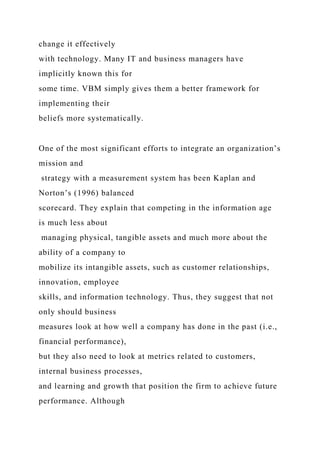 change it effectively
with technology. Many IT and business managers have
implicitly known this for
some time. VBM simply gives them a better framework for
implementing their
beliefs more systematically.
One of the most significant efforts to integrate an organization’s
mission and
strategy with a measurement system has been Kaplan and
Norton’s (1996) balanced
scorecard. They explain that competing in the information age
is much less about
managing physical, tangible assets and much more about the
ability of a company to
mobilize its intangible assets, such as customer relationships,
innovation, employee
skills, and information technology. Thus, they suggest that not
only should business
measures look at how well a company has done in the past (i.e.,
financial performance),
but they also need to look at metrics related to customers,
internal business processes,
and learning and growth that position the firm to achieve future
performance. Although
 