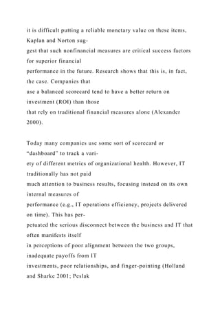 it is difficult putting a reliable monetary value on these items,
Kaplan and Norton sug-
gest that such nonfinancial measures are critical success factors
for superior financial
performance in the future. Research shows that this is, in fact,
the case. Companies that
use a balanced scorecard tend to have a better return on
investment (ROI) than those
that rely on traditional financial measures alone (Alexander
2000).
Today many companies use some sort of scorecard or
“dashboard” to track a vari-
ety of different metrics of organizational health. However, IT
traditionally has not paid
much attention to business results, focusing instead on its own
internal measures of
performance (e.g., IT operations efficiency, projects delivered
on time). This has per-
petuated the serious disconnect between the business and IT that
often manifests itself
in perceptions of poor alignment between the two groups,
inadequate payoffs from IT
investments, poor relationships, and finger-pointing (Holland
and Sharke 2001; Peslak
 