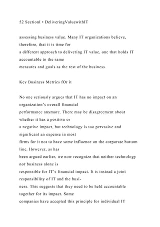 52 SectionI • DeliveringValuewithIT
assessing business value. Many IT organizations believe,
therefore, that it is time for
a different approach to delivering IT value, one that holds IT
accountable to the same
measures and goals as the rest of the business.
Key Business Metrics fOr it
No one seriously argues that IT has no impact on an
organization’s overall financial
performance anymore. There may be disagreement about
whether it has a positive or
a negative impact, but technology is too pervasive and
significant an expense in most
firms for it not to have some influence on the corporate bottom
line. However, as has
been argued earlier, we now recognize that neither technology
nor business alone is
responsible for IT’s financial impact. It is instead a joint
responsibility of IT and the busi-
ness. This suggests that they need to be held accountable
together for its impact. Some
companies have accepted this principle for individual IT
 