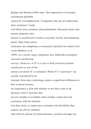 Kaplan and Norton (1996) state “the importance of customer
satisfaction probably
cannot be overemphasized.” Companies that do not understand
their customers’ needs
will likely lose customers and profitability. Research shows that
merely adequate satis-
faction is insufficient to lead to customer loyalty and ultimately
profit. Only firms where
customers are completely or extremely satisfied can achieve this
result (Heskett et al.
1994). As a result, many companies now undertake systematic
customer satisfaction
surveys. However, in IT it is rare to find external customer
satisfaction as one of the
metrics on which IT is evaluated. While IT’s “customers” are
usually considered to be
internal, these days technology makes a significant difference in
how external custom-
ers experience a firm and whether or not they want to do
business with it. Systems that
are not reliable or available when needed, cannot provide
customers with the informa-
tion they need, or cannot give customers the flexibility they
require are all too common.
And with the advent of online business, systems and apps are
 