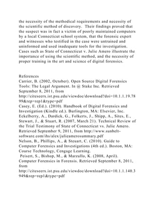 the necessity of the methodical requirements and necessity of
the scientific method of discovery. Their findings proved that
the suspect was in fact a victim of poorly maintained computers
by a local Connecticut school system, that the forensic expert
and witnesses who testified in the case were untrained and
uninformed and used inadequate tools for the investigation.
Cases such as State of Connecticut v. Julie Amero illustrate the
importance of using the scientific method, and the necessity of
proper training in the art and science of digital forensics.
References
Carrier, B. (2002, October). Open Source Digital Forensics
Tools: The Legal Argument. In @ Stake Inc. Retrieved
September 8, 2011, from
http://citeseerx.ist.psu.edu/viewdoc/download?doi=10.1.1.19.78
99&rep=rep1&type=pdf
Casey, E. (Ed.). (2010). Handbook of Digital Forensics and
Investigation (Kindle ed.). Burlington, MA: Elsevier, Inc.
Eckelberry, A., Dardick, G., Folkerts, J., Shipp, A., Sites, E.,
Stewart, J., & Stuart, R. (2007, March 21). Technical Review of
the Trial Testimony of State of Connecticut vs. Julie Amero.
Retrieved September 9, 2011, from http://www.sunbelt-
software.com/ihs/alex/julieamerosummary.pdf
Nelson, B., Phillips, A., & Steuart, C. (2010). Guide to
Computer Forensics and Investigations (4th ed.). Boston, MA:
Course Technology, Cengage Learning.
Peisert, S., Bishop, M., & Marzullo, K. (2008, April).
Computer Forensics in Forensis. Retrieved September 8, 2011,
from
http://citeseerx.ist.psu.edu/viewdoc/download?doi=10.1.1.140.3
949&rep=rep1&type=pdf
 