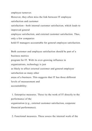 employee turnover.
However, they often miss the link between IT employee
satisfaction and customer
satisfaction—both internal customer satisfaction, which leads to
improved general
employee satisfaction, and external customer satisfaction. Thus,
only a few companies
hold IT managers accountable for general employee satisfaction.
Both customer and employee satisfaction should be part of a
business metrics
program for IT. With its ever-growing influence in
organizations, technology is just
as likely to affect external customer and general employee
satisfaction as many other
areas of a business. This suggests that IT has three different
levels of measurement and
accountability:
1. Enterprise measures. These tie the work of IT directly to the
performance of the
organization (e.g., external customer satisfaction, corporate
financial performance).
2. Functional measures. These assess the internal work of the
 