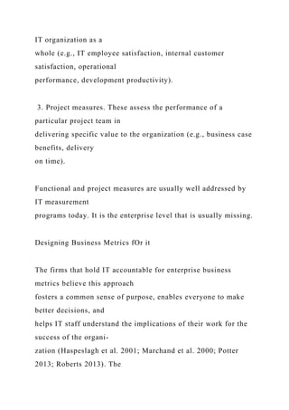 IT organization as a
whole (e.g., IT employee satisfaction, internal customer
satisfaction, operational
performance, development productivity).
3. Project measures. These assess the performance of a
particular project team in
delivering specific value to the organization (e.g., business case
benefits, delivery
on time).
Functional and project measures are usually well addressed by
IT measurement
programs today. It is the enterprise level that is usually missing.
Designing Business Metrics fOr it
The firms that hold IT accountable for enterprise business
metrics believe this approach
fosters a common sense of purpose, enables everyone to make
better decisions, and
helps IT staff understand the implications of their work for the
success of the organi-
zation (Haspeslagh et al. 2001; Marchand et al. 2000; Potter
2013; Roberts 2013). The
 