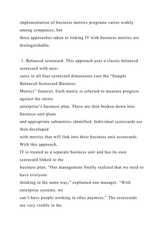 implementation of business metrics programs varies widely
among companies, but
three approaches taken to linking IT with business metrics are
distinguishable.
1. Balanced scorecard. This approach uses a classic balanced
scorecard with mea-
sures in all four scorecard dimensions (see the “Sample
Balanced Scorecard Business
Metrics” feature). Each metric is selected to measure progress
against the entire
enterprise’s business plan. These are then broken down into
business unit plans
and appropriate submetrics identified. Individual scorecards are
then developed
with metrics that will link into their business unit scorecards.
With this approach,
IT is treated as a separate business unit and has its own
scorecard linked to the
business plan. “Our management finally realized that we need to
have everyone
thinking in the same way,” explained one manager. “With
enterprise systems, we
can’t have people working in silos anymore.” The scorecards
are very visible in the
 