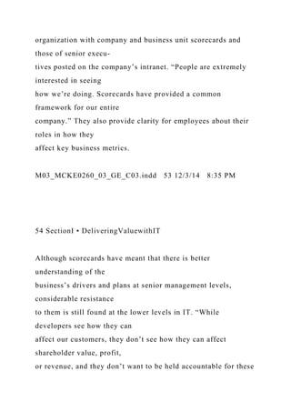 organization with company and business unit scorecards and
those of senior execu-
tives posted on the company’s intranet. “People are extremely
interested in seeing
how we’re doing. Scorecards have provided a common
framework for our entire
company.” They also provide clarity for employees about their
roles in how they
affect key business metrics.
M03_MCKE0260_03_GE_C03.indd 53 12/3/14 8:35 PM
54 SectionI • DeliveringValuewithIT
Although scorecards have meant that there is better
understanding of the
business’s drivers and plans at senior management levels,
considerable resistance
to them is still found at the lower levels in IT. “While
developers see how they can
affect our customers, they don’t see how they can affect
shareholder value, profit,
or revenue, and they don’t want to be held accountable for these
 