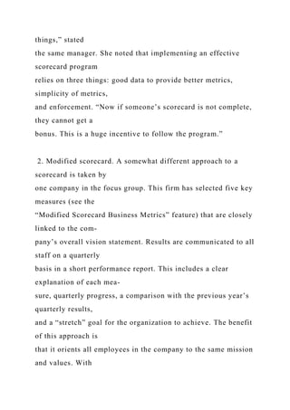 things,” stated
the same manager. She noted that implementing an effective
scorecard program
relies on three things: good data to provide better metrics,
simplicity of metrics,
and enforcement. “Now if someone’s scorecard is not complete,
they cannot get a
bonus. This is a huge incentive to follow the program.”
2. Modified scorecard. A somewhat different approach to a
scorecard is taken by
one company in the focus group. This firm has selected five key
measures (see the
“Modified Scorecard Business Metrics” feature) that are closely
linked to the com-
pany’s overall vision statement. Results are communicated to all
staff on a quarterly
basis in a short performance report. This includes a clear
explanation of each mea-
sure, quarterly progress, a comparison with the previous year’s
quarterly results,
and a “stretch” goal for the organization to achieve. The benefit
of this approach is
that it orients all employees in the company to the same mission
and values. With
 