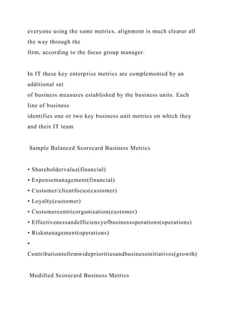 everyone using the same metrics, alignment is much clearer all
the way through the
firm, according to the focus group manager.
In IT these key enterprise metrics are complemented by an
additional set
of business measures established by the business units. Each
line of business
identifies one or two key business unit metrics on which they
and their IT team
Sample Balanced Scorecard Business Metrics
• Shareholdervalue(financial)
• Expensemanagement(financial)
• Customer/clientfocus(customer)
• Loyalty(customer)
• Customercentricorganization(customer)
• Effectivenessandefficiencyofbusinessoperations(operations)
• Riskmanagement(operations)
•
Contributiontofirmwideprioritiesandbusinessinitiatives(growth)
Modified Scorecard Business Metrics
 