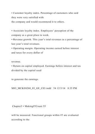 • Customer loyalty index. Percentage of customers who said
they were very satisfied with
the company and would recommend it to others.
• Associate loyalty index. Employees’ perception of the
company as a great place to work.
• Revenue growth. This year’s total revenues as a percentage of
last year’s total revenues.
• Operating margin. Operating income earned before interest
and taxes for every dollar of
revenue.
• Return on capital employed. Earnings before interest and tax
divided by the capital used
to generate the earnings.
M03_MCKE0260_03_GE_C03.indd 54 12/3/14 8:35 PM
Chapter3 • MakingITCount 55
will be measured. Functional groups within IT are evaluated
according to the
 