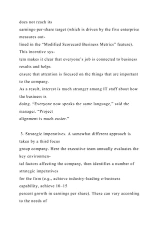 does not reach its
earnings-per-share target (which is driven by the five enterprise
measures out-
lined in the “Modified Scorecard Business Metrics” feature).
This incentive sys-
tem makes it clear that everyone’s job is connected to business
results and helps
ensure that attention is focused on the things that are important
to the company.
As a result, interest is much stronger among IT staff about how
the business is
doing. “Everyone now speaks the same language,” said the
manager. “Project
alignment is much easier.”
3. Strategic imperatives. A somewhat different approach is
taken by a third focus
group company. Here the executive team annually evaluates the
key environmen-
tal factors affecting the company, then identifies a number of
strategic imperatives
for the firm (e.g., achieve industry-leading e-business
capability, achieve 10–15
percent growth in earnings per share). These can vary according
to the needs of
 