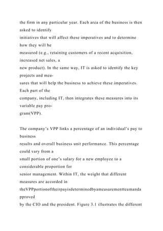 the firm in any particular year. Each area of the business is then
asked to identify
initiatives that will affect these imperatives and to determine
how they will be
measured (e.g., retaining customers of a recent acquisition,
increased net sales, a
new product). In the same way, IT is asked to identify the key
projects and mea-
sures that will help the business to achieve these imperatives.
Each part of the
company, including IT, then integrates these measures into its
variable pay pro-
gram(VPP).
The company’s VPP links a percentage of an individual’s pay to
business
results and overall business unit performance. This percentage
could vary from a
small portion of one’s salary for a new employee to a
considerable proportion for
senior management. Within IT, the weight that different
measures are accorded in
theVPPportionoftheirpayisdeterminedbyameasurementteamanda
pproved
by the CIO and the president. Figure 3.1 illustrates the different
 