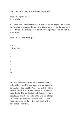case study/case study text book pages.pdf
case study/post.docx
Case study
Read the RR Communications Case Study on pages 156-159 in
the textbook. Answer Discussion Questions 1-3 at the end of the
Case Study. Your responses must be complete, detailed and in
APA format.
case study/Text Book.pdf
Global
editionGlo
b
a
l
ed
it
io
n
this is a special edition of an established
title widely used by colleges and universities
throughout the world. Pearson published this
exclusive edition for the benefit of students
outside the United States and Canada. if you
purchased this book within the United States
or Canada you should be aware that it has
been imported without the approval of the
Publisher or author.
 