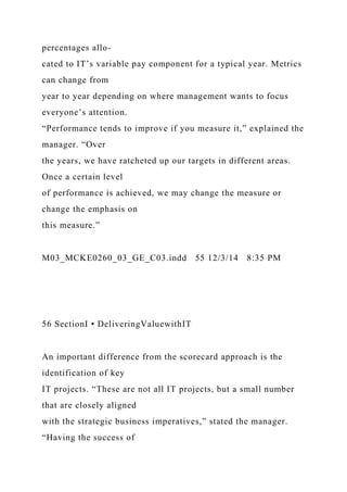 percentages allo-
cated to IT’s variable pay component for a typical year. Metrics
can change from
year to year depending on where management wants to focus
everyone’s attention.
“Performance tends to improve if you measure it,” explained the
manager. “Over
the years, we have ratcheted up our targets in different areas.
Once a certain level
of performance is achieved, we may change the measure or
change the emphasis on
this measure.”
M03_MCKE0260_03_GE_C03.indd 55 12/3/14 8:35 PM
56 SectionI • DeliveringValuewithIT
An important difference from the scorecard approach is the
identification of key
IT projects. “These are not all IT projects, but a small number
that are closely aligned
with the strategic business imperatives,” stated the manager.
“Having the success of
 