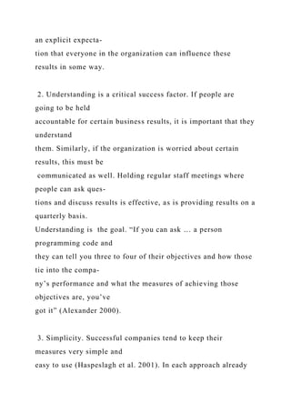 an explicit expecta-
tion that everyone in the organization can influence these
results in some way.
2. Understanding is a critical success factor. If people are
going to be held
accountable for certain business results, it is important that they
understand
them. Similarly, if the organization is worried about certain
results, this must be
communicated as well. Holding regular staff meetings where
people can ask ques-
tions and discuss results is effective, as is providing results on a
quarterly basis.
Understanding is the goal. “If you can ask … a person
programming code and
they can tell you three to four of their objectives and how those
tie into the compa-
ny’s performance and what the measures of achieving those
objectives are, you’ve
got it” (Alexander 2000).
3. Simplicity. Successful companies tend to keep their
measures very simple and
easy to use (Haspeslagh et al. 2001). In each approach already
 