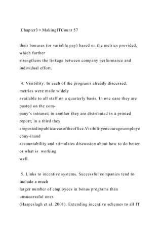 Chapter3 • MakingITCount 57
their bonuses (or variable pay) based on the metrics provided,
which further
strengthens the linkage between company performance and
individual effort.
4. Visibility. In each of the programs already discussed,
metrics were made widely
available to all staff on a quarterly basis. In one case they are
posted on the com-
pany’s intranet; in another they are distributed in a printed
report; in a third they
arepostedinpublicareasoftheoffice.Visibilityencouragesemploye
ebuy-inand
accountability and stimulates discussion about how to do better
or what is working
well.
5. Links to incentive systems. Successful companies tend to
include a much
larger number of employees in bonus programs than
unsuccessful ones
(Haspeslagh et al. 2001). Extending incentive schemes to all IT
 