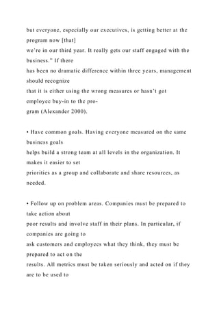 but everyone, especially our executives, is getting better at the
program now [that]
we’re in our third year. It really gets our staff engaged with the
business.” If there
has been no dramatic difference within three years, management
should recognize
that it is either using the wrong measures or hasn’t got
employee buy-in to the pro-
gram (Alexander 2000).
• Have common goals. Having everyone measured on the same
business goals
helps build a strong team at all levels in the organization. It
makes it easier to set
priorities as a group and collaborate and share resources, as
needed.
• Follow up on problem areas. Companies must be prepared to
take action about
poor results and involve staff in their plans. In particular, if
companies are going to
ask customers and employees what they think, they must be
prepared to act on the
results. All metrics must be taken seriously and acted on if they
are to be used to
 