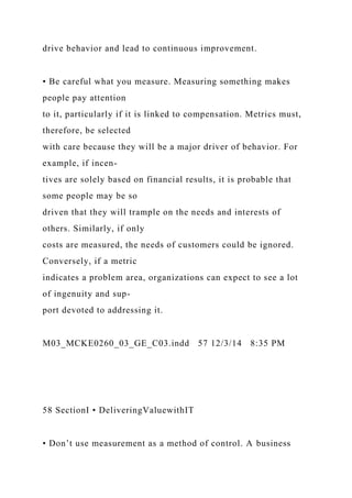 drive behavior and lead to continuous improvement.
• Be careful what you measure. Measuring something makes
people pay attention
to it, particularly if it is linked to compensation. Metrics must,
therefore, be selected
with care because they will be a major driver of behavior. For
example, if incen-
tives are solely based on financial results, it is probable that
some people may be so
driven that they will trample on the needs and interests of
others. Similarly, if only
costs are measured, the needs of customers could be ignored.
Conversely, if a metric
indicates a problem area, organizations can expect to see a lot
of ingenuity and sup-
port devoted to addressing it.
M03_MCKE0260_03_GE_C03.indd 57 12/3/14 8:35 PM
58 SectionI • DeliveringValuewithIT
• Don’t use measurement as a method of control. A business
 