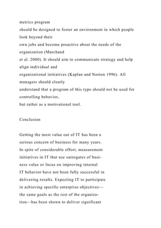 metrics program
should be designed to foster an environment in which people
look beyond their
own jobs and become proactive about the needs of the
organization (Marchand
et al. 2000). It should aim to communicate strategy and help
align individual and
organizational initiatives (Kaplan and Norton 1996). All
managers should clearly
understand that a program of this type should not be used for
controlling behavior,
but rather as a motivational tool.
Conclusion
Getting the most value out of IT has been a
serious concern of business for many years.
In spite of considerable effort, measurement
initiatives in IT that use surrogates of busi-
ness value or focus on improving internal
IT behavior have not been fully successful in
delivering results. Expecting IT to participate
in achieving specific enterprise objectives—
the same goals as the rest of the organiza-
tion—has been shown to deliver significant
 