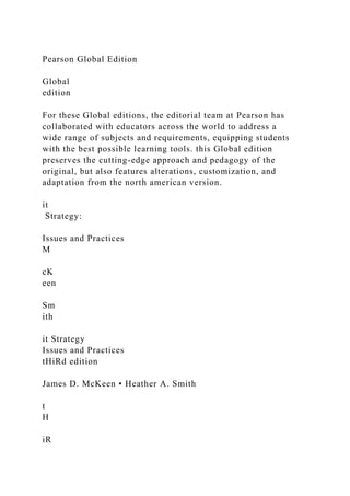Pearson Global Edition
Global
edition
For these Global editions, the editorial team at Pearson has
collaborated with educators across the world to address a
wide range of subjects and requirements, equipping students
with the best possible learning tools. this Global edition
preserves the cutting-edge approach and pedagogy of the
original, but also features alterations, customization, and
adaptation from the north american version.
it
Strategy:
Issues and Practices
M
cK
een
Sm
ith
it Strategy
Issues and Practices
tHiRd edition
James D. McKeen • Heather A. Smith
t
H
iR
 