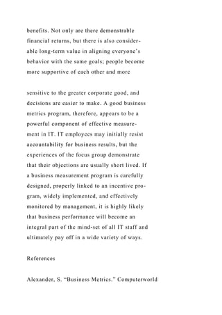 benefits. Not only are there demonstrable
financial returns, but there is also consider-
able long-term value in aligning everyone’s
behavior with the same goals; people become
more supportive of each other and more
sensitive to the greater corporate good, and
decisions are easier to make. A good business
metrics program, therefore, appears to be a
powerful component of effective measure-
ment in IT. IT employees may initially resist
accountability for business results, but the
experiences of the focus group demonstrate
that their objections are usually short lived. If
a business measurement program is carefully
designed, properly linked to an incentive pro-
gram, widely implemented, and effectively
monitored by management, it is highly likely
that business performance will become an
integral part of the mind-set of all IT staff and
ultimately pay off in a wide variety of ways.
References
Alexander, S. “Business Metrics.” Computerworld
 