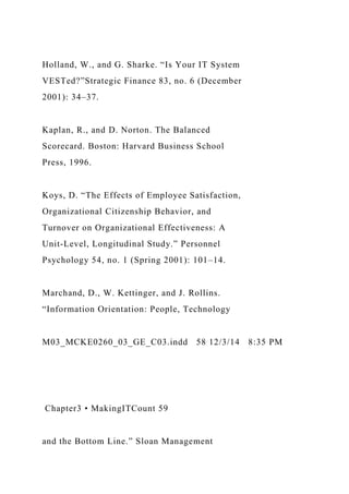 Holland, W., and G. Sharke. “Is Your IT System
VESTed?”Strategic Finance 83, no. 6 (December
2001): 34–37.
Kaplan, R., and D. Norton. The Balanced
Scorecard. Boston: Harvard Business School
Press, 1996.
Koys, D. “The Effects of Employee Satisfaction,
Organizational Citizenship Behavior, and
Turnover on Organizational Effectiveness: A
Unit-Level, Longitudinal Study.” Personnel
Psychology 54, no. 1 (Spring 2001): 101–14.
Marchand, D., W. Kettinger, and J. Rollins.
“Information Orientation: People, Technology
M03_MCKE0260_03_GE_C03.indd 58 12/3/14 8:35 PM
Chapter3 • MakingITCount 59
and the Bottom Line.” Sloan Management
 