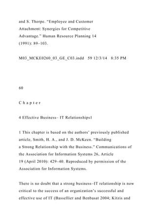 and S. Thorpe. “Employee and Customer
Attachment: Synergies for Competitive
Advantage.” Human Resource Planning 14
(1991): 89–103.
M03_MCKE0260_03_GE_C03.indd 59 12/3/14 8:35 PM
60
C h a p t e r
4 Effective Business– IT Relationships1
1 This chapter is based on the authors’ previously published
article, Smith, H. A., and J. D. McKeen. “Building
a Strong Relationship with the Business.” Communications of
the Association for Information Systems 26, Article
19 (April 2010): 429–40. Reproduced by permission of the
Association for Information Systems.
There is no doubt that a strong business–IT relationship is now
critical to the success of an organization’s successful and
effective use of IT (Bassellier and Benbasat 2004; Kitzis and
 
