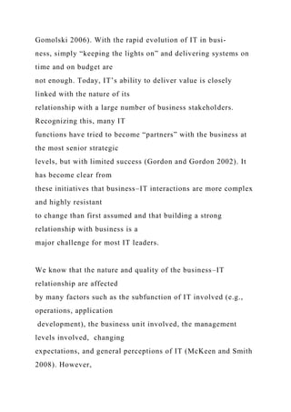 Gomolski 2006). With the rapid evolution of IT in busi-
ness, simply “keeping the lights on” and delivering systems on
time and on budget are
not enough. Today, IT’s ability to deliver value is closely
linked with the nature of its
relationship with a large number of business stakeholders.
Recognizing this, many IT
functions have tried to become “partners” with the business at
the most senior strategic
levels, but with limited success (Gordon and Gordon 2002). It
has become clear from
these initiatives that business–IT interactions are more complex
and highly resistant
to change than first assumed and that building a strong
relationship with business is a
major challenge for most IT leaders.
We know that the nature and quality of the business–IT
relationship are affected
by many factors such as the subfunction of IT involved (e.g.,
operations, application
development), the business unit involved, the management
levels involved, changing
expectations, and general perceptions of IT (McKeen and Smith
2008). However,
 