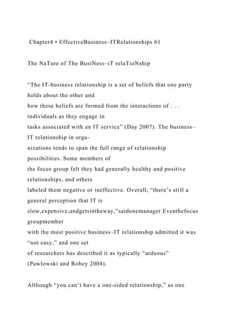 Chapter4 • EffectiveBusiness–ITRelationships 61
The NaTure of The BusiNess–iT relaTioNship
“The IT-business relationship is a set of beliefs that one party
holds about the other and
how these beliefs are formed from the interactions of . . .
individuals as they engage in
tasks associated with an IT service” (Day 2007). The business–
IT relationship in orga-
nizations tends to span the full range of relationship
possibilities. Some members of
the focus group felt they had generally healthy and positive
relationships, and others
labeled them negative or ineffective. Overall, “there’s still a
general perception that IT is
slow,expensive,andgetsintheway,”saidonemanager.Eventhefocus
groupmember
with the most positive business–IT relationship admitted it was
“not easy,” and one set
of researchers has described it as typically “arduous”
(Pawlowski and Robey 2004).
Although “you can’t have a one-sided relationship,” as one
 