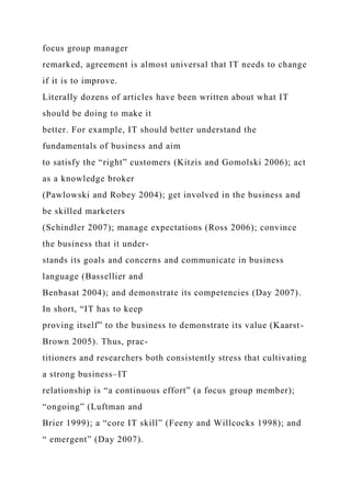 focus group manager
remarked, agreement is almost universal that IT needs to change
if it is to improve.
Literally dozens of articles have been written about what IT
should be doing to make it
better. For example, IT should better understand the
fundamentals of business and aim
to satisfy the “right” customers (Kitzis and Gomolski 2006); act
as a knowledge broker
(Pawlowski and Robey 2004); get involved in the business and
be skilled marketers
(Schindler 2007); manage expectations (Ross 2006); convince
the business that it under-
stands its goals and concerns and communicate in business
language (Bassellier and
Benbasat 2004); and demonstrate its competencies (Day 2007).
In short, “IT has to keep
proving itself” to the business to demonstrate its value (Kaarst-
Brown 2005). Thus, prac-
titioners and researchers both consistently stress that cultivating
a strong business–IT
relationship is “a continuous effort” (a focus group member);
“ongoing” (Luftman and
Brier 1999); a “core IT skill” (Feeny and Willcocks 1998); and
“ emergent” (Day 2007).
 