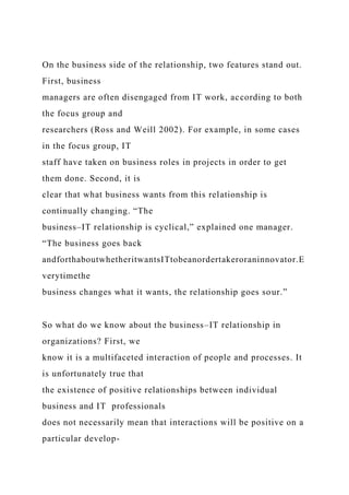 On the business side of the relationship, two features stand out.
First, business
managers are often disengaged from IT work, according to both
the focus group and
researchers (Ross and Weill 2002). For example, in some cases
in the focus group, IT
staff have taken on business roles in projects in order to get
them done. Second, it is
clear that what business wants from this relationship is
continually changing. “The
business–IT relationship is cyclical,” explained one manager.
“The business goes back
andforthaboutwhetheritwantsITtobeanordertakeroraninnovator.E
verytimethe
business changes what it wants, the relationship goes sour.”
So what do we know about the business–IT relationship in
organizations? First, we
know it is a multifaceted interaction of people and processes. It
is unfortunately true that
the existence of positive relationships between individual
business and IT professionals
does not necessarily mean that interactions will be positive on a
particular develop-
 