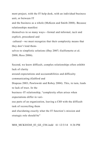 ment project, with the IT help desk, with an individual business
unit, or between IT
and the business as a whole (McKeen and Smith 2008). Because
relationships manifest
themselves in so many ways—formal and informal, tacit and
explicit, procedural and
cultural—we must recognize that their complexity means that
they don’t lend them-
selves to simplistic solutions (Day 2007; Guillemette et al.
2008; Ross 2006).
Second, we know difficult, complex relationships often exhibit
lack of clarity
around expectations and accountabilities and difficulty
communicating (Galford and
Drapeau 2003; Pawlowski and Robey 2004). This, in turn, leads
to lack of trust. In the
business–IT relationship, “complexity often arises when
expectations differ in vari-
ous parts of an organization, leaving a CIO with the difficult
task of reconciling them
and elucidating exactly what the IT function’s mission and
strategic role should be”
M04_MCKE0260_03_GE_C04.indd 61 12/3/14 8:36 PM
 