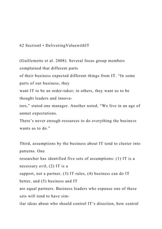 62 SectionI • DeliveringValuewithIT
(Guillemette et al. 2008). Several focus group members
complained that different parts
of their business expected different things from IT. “In some
parts of our business, they
want IT to be an order-taker; in others, they want us to be
thought leaders and innova-
tors,” stated one manager. Another noted, “We live in an age of
unmet expectations.
There’s never enough resources to do everything the business
wants us to do.”
Third, assumptions by the business about IT tend to cluster into
patterns. One
researcher has identified five sets of assumptions: (1) IT is a
necessary evil, (2) IT is a
support, not a partner, (3) IT rules, (4) business can do IT
better, and (5) business and IT
are equal partners. Business leaders who espouse one of these
sets will tend to have sim-
ilar ideas about who should control IT’s direction, how central
 