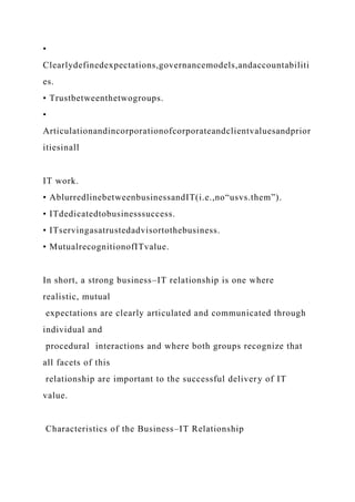 •
Clearlydefinedexpectations,governancemodels,andaccountabiliti
es.
• Trustbetweenthetwogroups.
•
Articulationandincorporationofcorporateandclientvaluesandprior
itiesinall
IT work.
• AblurredlinebetweenbusinessandIT(i.e.,no“usvs.them”).
• ITdedicatedtobusinesssuccess.
• ITservingasatrustedadvisortothebusiness.
• MutualrecognitionofITvalue.
In short, a strong business–IT relationship is one where
realistic, mutual
expectations are clearly articulated and communicated through
individual and
procedural interactions and where both groups recognize that
all facets of this
relationship are important to the successful delivery of IT
value.
Characteristics of the Business–IT Relationship
 