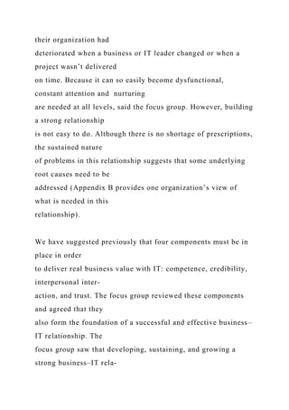 their organization had
deteriorated when a business or IT leader changed or when a
project wasn’t delivered
on time. Because it can so easily become dysfunctional,
constant attention and nurturing
are needed at all levels, said the focus group. However, building
a strong relationship
is not easy to do. Although there is no shortage of prescriptions,
the sustained nature
of problems in this relationship suggests that some underlying
root causes need to be
addressed (Appendix B provides one organization’s view of
what is needed in this
relationship).
We have suggested previously that four components must be in
place in order
to deliver real business value with IT: competence, credibility,
interpersonal inter-
action, and trust. The focus group reviewed these components
and agreed that they
also form the foundation of a successful and effective business–
IT relationship. The
focus group saw that developing, sustaining, and growing a
strong business–IT rela-
 