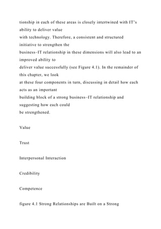 tionship in each of these areas is closely intertwined with IT’s
ability to deliver value
with technology. Therefore, a consistent and structured
initiative to strengthen the
business–IT relationship in these dimensions will also lead to an
improved ability to
deliver value successfully (see Figure 4.1). In the remainder of
this chapter, we look
at these four components in turn, discussing in detail how each
acts as an important
building block of a strong business–IT relationship and
suggesting how each could
be strengthened.
Value
Trust
Interpersonal Interaction
Credibility
Competence
figure 4.1 Strong Relationships are Built on a Strong
 