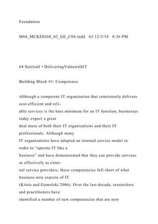 Foundation
M04_MCKE0260_03_GE_C04.indd 63 12/3/14 8:36 PM
64 SectionI • DeliveringValuewithIT
Building Block #1: Competence
Although a competent IT organization that consistently delivers
cost-efficient and reli-
able services is the bare minimum for an IT function, businesses
today expect a great
deal more of both their IT organizations and their IT
professionals. Although many
IT organizations have adopted an internal service model in
order to “operate IT like a
business” and have demonstrated that they can provide services
as effectively as exter-
nal service providers, these competencies fall short of what
business now expects of IT
(Kitzis and Gomolski 2006). Over the last decade, researchers
and practitioners have
identified a number of new competencies that are now
 