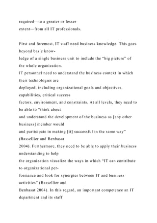 required—to a greater or lesser
extent—from all IT professionals.
First and foremost, IT staff need business knowledge. This goes
beyond basic know-
ledge of a single business unit to include the “big picture” of
the whole organization.
IT personnel need to understand the business context in which
their technologies are
deployed, including organizational goals and objectives,
capabilities, critical success
factors, environment, and constraints. At all levels, they need to
be able to “think about
and understand the development of the business as [any other
business] member would
and participate in making [it] successful in the same way”
(Bassellier and Benbasat
2004). Furthermore, they need to be able to apply their business
understanding to help
the organization visualize the ways in which “IT can contribute
to organizational per-
formance and look for synergies between IT and business
activities” (Bassellier and
Benbasat 2004). In this regard, an important competence an IT
department and its staff
 