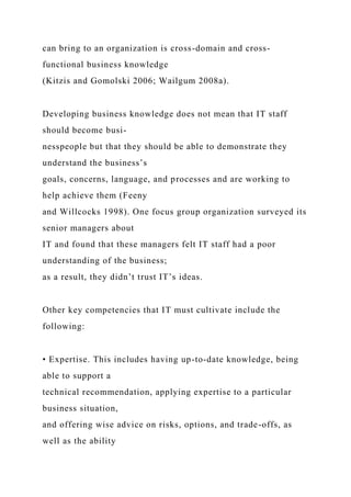 can bring to an organization is cross-domain and cross-
functional business knowledge
(Kitzis and Gomolski 2006; Wailgum 2008a).
Developing business knowledge does not mean that IT staff
should become busi-
nesspeople but that they should be able to demonstrate they
understand the business’s
goals, concerns, language, and processes and are working to
help achieve them (Feeny
and Willcocks 1998). One focus group organization surveyed its
senior managers about
IT and found that these managers felt IT staff had a poor
understanding of the business;
as a result, they didn’t trust IT’s ideas.
Other key competencies that IT must cultivate include the
following:
• Expertise. This includes having up-to-date knowledge, being
able to support a
technical recommendation, applying expertise to a particular
business situation,
and offering wise advice on risks, options, and trade-offs, as
well as the ability
 