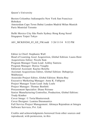 Queen’s University
Boston Columbus Indianapolis New York San Francisco
Hoboken
Amsterdam Cape Town Dubai London Madrid Milan Munich
Paris Montréal Toronto
Delhi Mexico City São Paulo Sydney Hong Kong Seoul
Singapore Taipei Tokyo
A01_MCKE0260_03_GE_FM.indd 3 26/11/14 9:32 PM
Editor in Chief: Stephanie Wall
Head of Learning Asset Acquisition, Global Edition: Laura Dent
Acquisitions Editor: Nicole Sam
Program Manager Team Lead: Ashley Santora
Program Manager: Denise Vaughn
Editorial Assistant: Kaylee Rotella
Assistant Acquisitions Editor, Global Edition: Debapriya
Mukherjee
Associate Project Editor, Global Edition: Binita Roy
Executive Marketing Manager: Anne K. Fahlgren
Project Manager Team Lead: Judy Leale
Project Manager: Thomas Benfatti
Procurement Specialist: Diane Peirano
Senior Manufacturing Controller, Production, Global Edition:
Trudy Kimber
Cover Image: © Toria/Shutterstock
Cover Designer: Lumina Datamantics
Full Service Project Management: Abinaya Rajendran at Integra
Software Services, Pvt. Ltd.
Credits and acknowledgments borrowed from other sources and
reproduced, with permission, in this
 