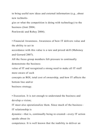 to bring useful new ideas and external information (e.g., about
new technolo-
gies or what the competition is doing with technology) to the
business (Joni 2004;
Pawlowski and Robey 2004).
• Financial Awareness. Awareness of how IT delivers value and
the ability to act in
accordance with this value is a rare and prized skill (Mahoney
and Gerrard 2007).
All the focus group members felt pressure to continually
demonstrate the business
value of IT and recognized a strong need to make all IT staff
more aware of such
concepts as ROI, total cost of ownership, and how IT affects the
bottom line and/or
business strategy.
• Execution. It is not enough to understand the business and
develop a vision;
IT must also operationalize them. Since much of the business–
IT relationship is
dynamic—that is, continually being re-created—every IT action
speaks about its
competence. It is well known that the inability to deliver an
 