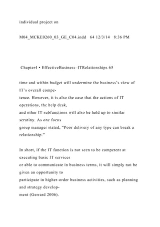 individual project on
M04_MCKE0260_03_GE_C04.indd 64 12/3/14 8:36 PM
Chapter4 • EffectiveBusiness–ITRelationships 65
time and within budget will undermine the business’s view of
IT’s overall compe-
tence. However, it is also the case that the actions of IT
operations, the help desk,
and other IT subfunctions will also be held up to similar
scrutiny. As one focus
group manager stated, “Poor delivery of any type can break a
relationship.”
In short, if the IT function is not seen to be competent at
executing basic IT services
or able to communicate in business terms, it will simply not be
given an opportunity to
participate in higher-order business activities, such as planning
and strategy develop-
ment (Gerrard 2006).
 