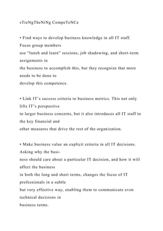 sTreNgTheNiNg CompeTeNCe
• Find ways to develop business knowledge in all IT staff.
Focus group members
use “lunch and learn” sessions, job shadowing, and short-term
assignments in
the business to accomplish this, but they recognize that more
needs to be done to
develop this competence.
• Link IT’s success criteria to business metrics. This not only
lifts IT’s perspective
to larger business concerns, but it also introduces all IT staff to
the key financial and
other measures that drive the rest of the organization.
• Make business value an explicit criteria in all IT decisions.
Asking why the busi-
ness should care about a particular IT decision, and how it will
affect the business
in both the long and short terms, changes the focus of IT
professionals in a subtle
but very effective way, enabling them to communicate even
technical decisions in
business terms.
 