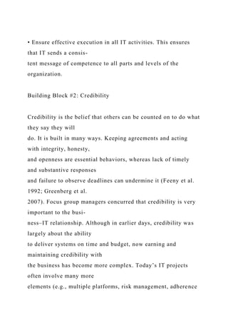 • Ensure effective execution in all IT activities. This ensures
that IT sends a consis-
tent message of competence to all parts and levels of the
organization.
Building Block #2: Credibility
Credibility is the belief that others can be counted on to do what
they say they will
do. It is built in many ways. Keeping agreements and acting
with integrity, honesty,
and openness are essential behaviors, whereas lack of timely
and substantive responses
and failure to observe deadlines can undermine it (Feeny et al.
1992; Greenberg et al.
2007). Focus group managers concurred that credibility is very
important to the busi-
ness–IT relationship. Although in earlier days, credibility was
largely about the ability
to deliver systems on time and budget, now earning and
maintaining credibility with
the business has become more complex. Today’s IT projects
often involve many more
elements (e.g., multiple platforms, risk management, adherence
 